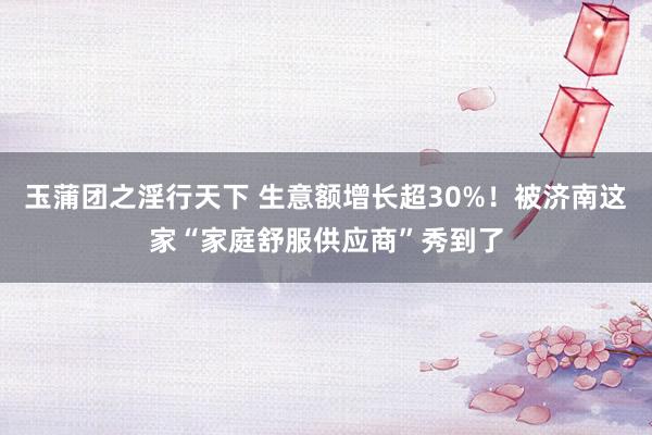 玉蒲团之淫行天下 生意额增长超30%！被济南这家“家庭舒服供应商”秀到了