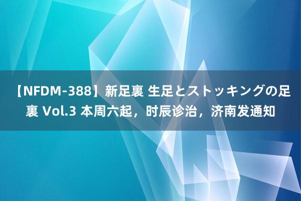 【NFDM-388】新足裏 生足とストッキングの足裏 Vol.3 本周六起，时辰诊治，济南发通知