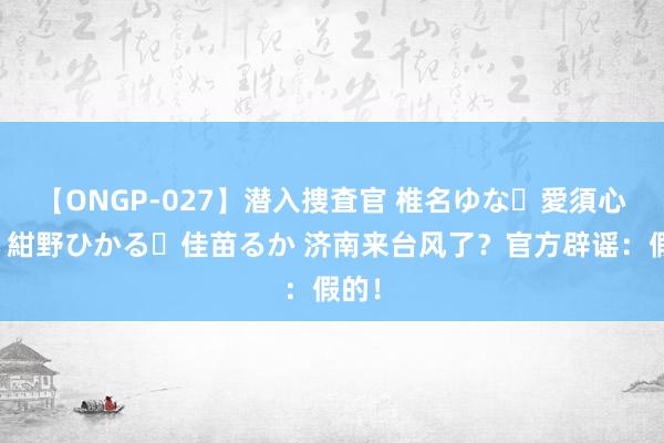 【ONGP-027】潜入捜査官 椎名ゆな・愛須心亜・紺野ひかる・佳苗るか 济南来台风了？官方辟谣：假的！