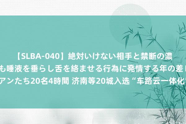 【SLBA-040】絶対いけない相手と禁断の濃厚ベロキス 戸惑いつつも唾液を垂らし舌を絡ませる行為に発情する年の差レズビアンたち20名4時間 济南等20城入选“车路云一体化”试点，“理智车”驶向更多城市