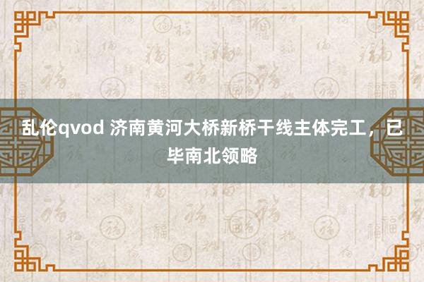 乱伦qvod 济南黄河大桥新桥干线主体完工，已毕南北领略