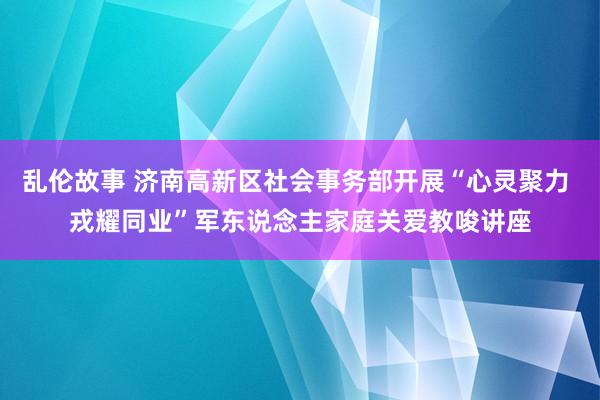 乱伦故事 济南高新区社会事务部开展“心灵聚力 戎耀同业”军东说念主家庭关爱教唆讲座