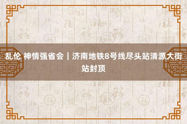 乱伦 神情强省会｜济南地铁8号线尽头站清源大街站封顶