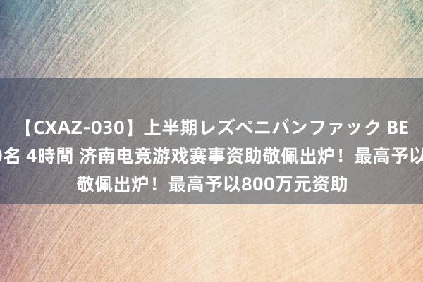 【CXAZ-030】上半期レズペニバンファック BEST10 10組20名 4時間 济南电竞游戏赛事资助敬佩出炉！最高予以800万元资助