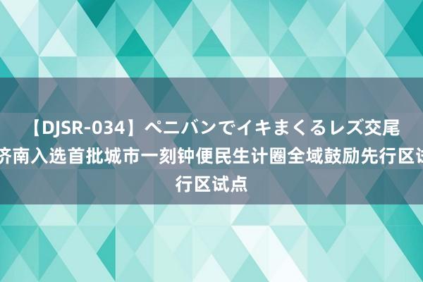 【DJSR-034】ペニバンでイキまくるレズ交尾 2 济南入选首批城市一刻钟便民生计圈全域鼓励先行区试点