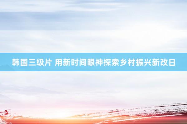 韩国三级片 用新时间眼神探索乡村振兴新改日