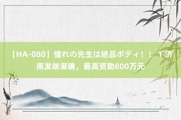 【HA-080】憧れの先生は絶品ボディ！！ 1 济南发端淑确，最高资助800万元