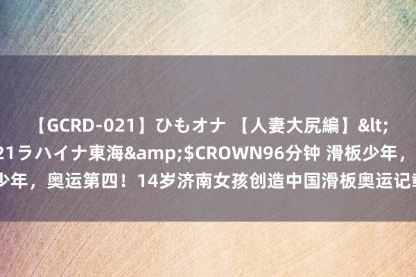 【GCRD-021】ひもオナ 【人妻大尻編】</a>2008-06-21ラハイナ東海&$CROWN96分钟 滑板少年，奥运第四！14岁济南女孩创造中国滑板奥运记载，来自济南异邦语学校