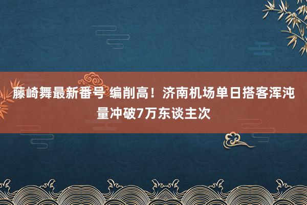 藤崎舞最新番号 编削高！济南机场单日搭客浑沌量冲破7万东谈主次