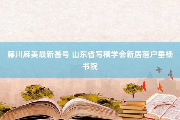 藤川麻美最新番号 山东省写稿学会新居落户垂杨书院