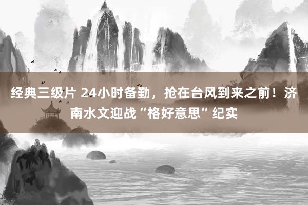 经典三级片 24小时备勤，抢在台风到来之前！济南水文迎战“格好意思”纪实