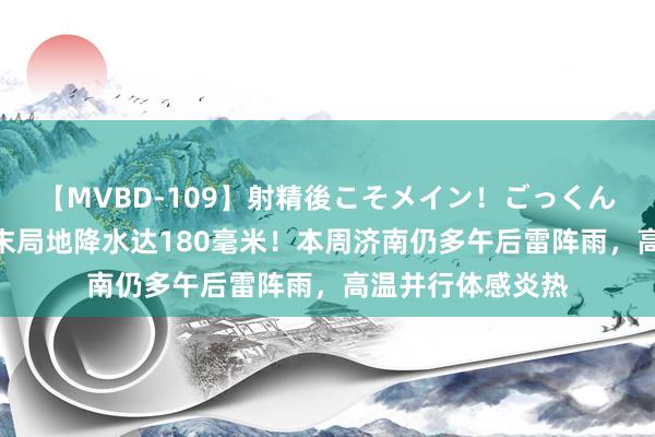 【MVBD-109】射精後こそメイン！ごっくん凄テク8時間 周末局地降水达180毫米！本周济南仍多午后雷阵雨，高温并行体感炎热