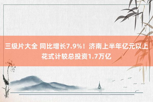 三级片大全 同比增长7.9%！济南上半年亿元以上花式计较总投资1.7万亿