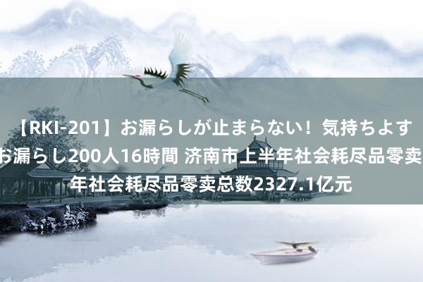 【RKI-201】お漏らしが止まらない！気持ちよすぎる失禁・羞恥お漏らし200人16時間 济南市上半年社会耗尽品零卖总数2327.1亿元