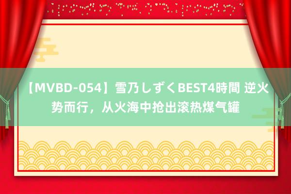 【MVBD-054】雪乃しずくBEST4時間 逆火势而行，从火海中抢出滚热煤气罐