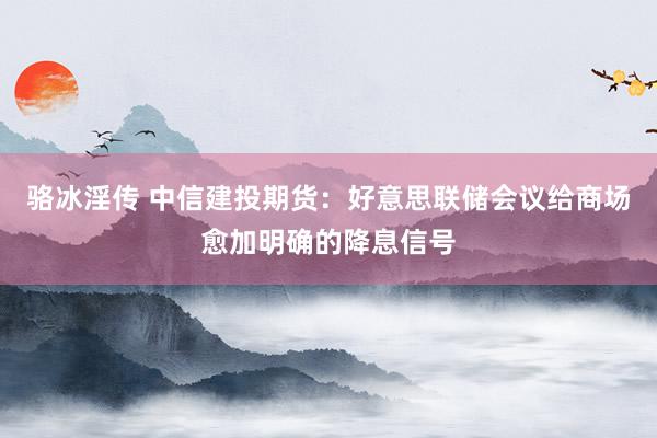 骆冰淫传 中信建投期货：好意思联储会议给商场愈加明确的降息信号