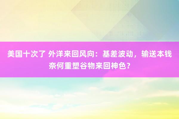 美国十次了 外洋来回风向：基差波动，输送本钱奈何重塑谷物来回神色？