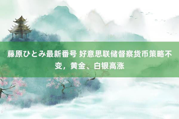 藤原ひとみ最新番号 好意思联储督察货币策略不变，黄金、白银高涨