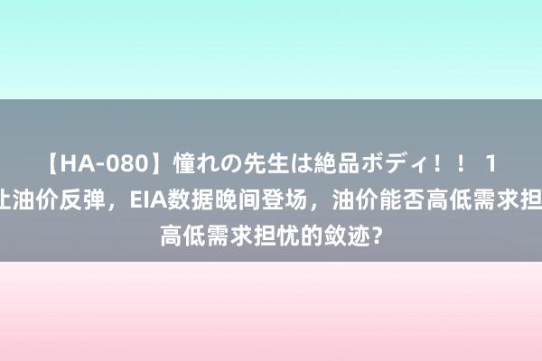 【HA-080】憧れの先生は絶品ボディ！！ 1 中东焦躁让油价反弹，EIA数据晚间登场，油价能否高低需求担忧的敛迹？