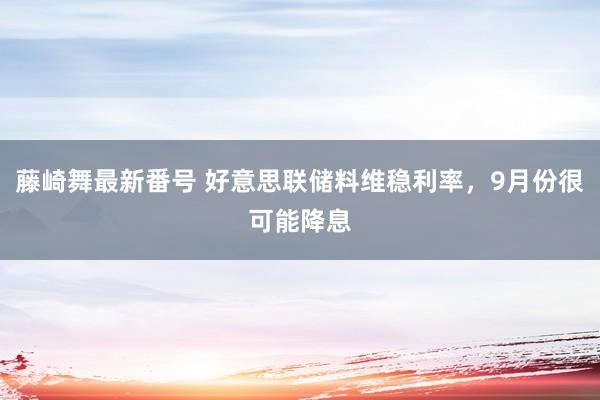 藤崎舞最新番号 好意思联储料维稳利率，9月份很可能降息