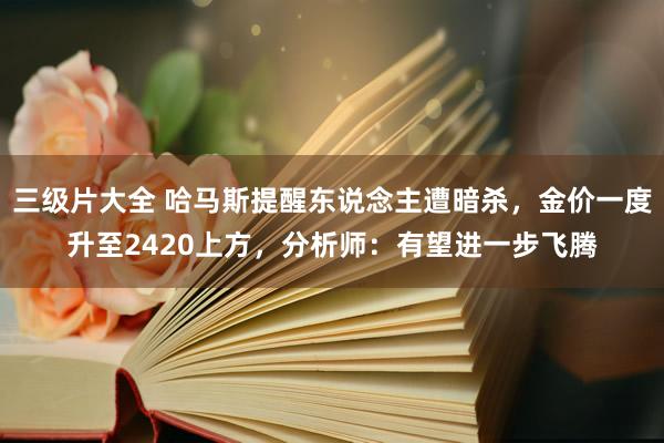 三级片大全 哈马斯提醒东说念主遭暗杀，金价一度升至2420上方，分析师：有望进一步飞腾