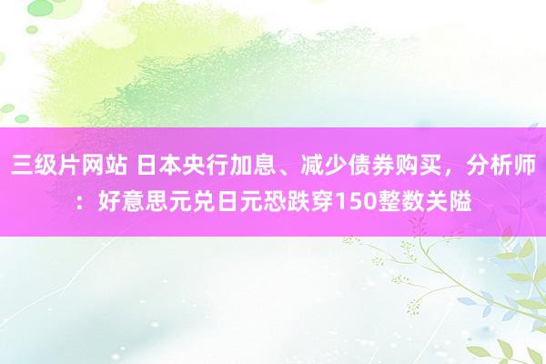 三级片网站 日本央行加息、减少债券购买，分析师：好意思元兑日元恐跌穿150整数关隘