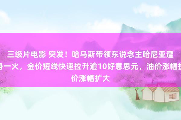 三级片电影 突发！哈马斯带领东说念主哈尼亚遭袭身一火，金价短线快速拉升逾10好意思元，油价涨幅扩大