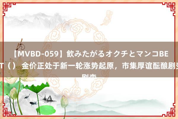 【MVBD-059】飲みたがるオクチとマンコBEST（） 金价正处于新一轮涨势起原，市集厚谊酝酿剧变