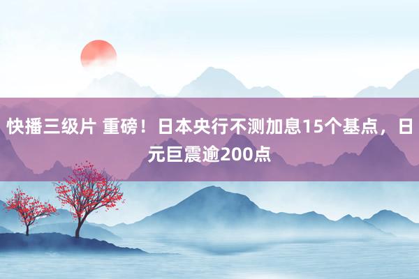 快播三级片 重磅！日本央行不测加息15个基点，日元巨震逾200点