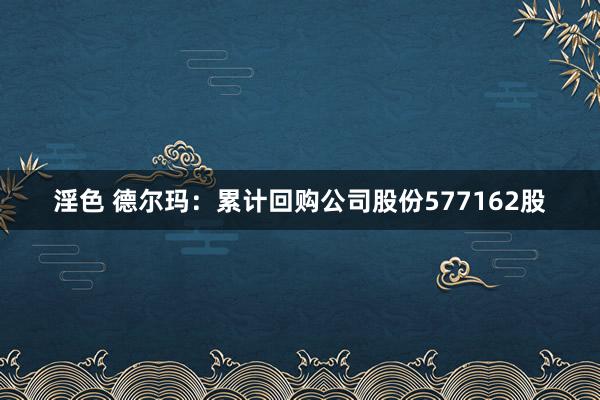 淫色 德尔玛：累计回购公司股份577162股