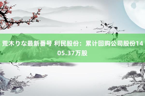 荒木りな最新番号 利民股份：累计回购公司股份1405.37万股