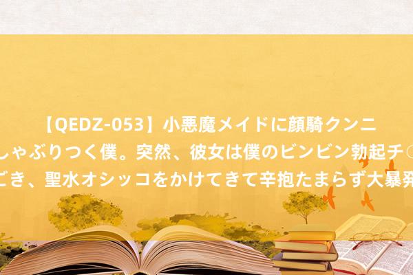 【QEDZ-053】小悪魔メイドに顔騎クンニを強要されオマ○コにしゃぶりつく僕。突然、彼女は僕のビンビン勃起チ○ポをしごき、聖水オシッコをかけてきて辛抱たまらず大暴発！！ 汤臣倍健：公司办公地址变更