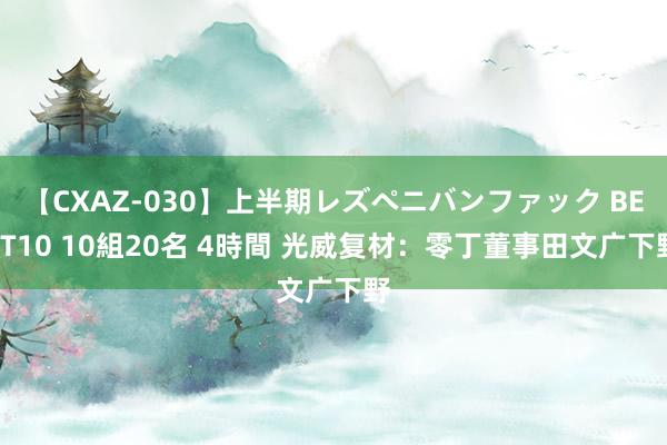 【CXAZ-030】上半期レズペニバンファック BEST10 10組20名 4時間 光威复材：零丁董事田文广下野