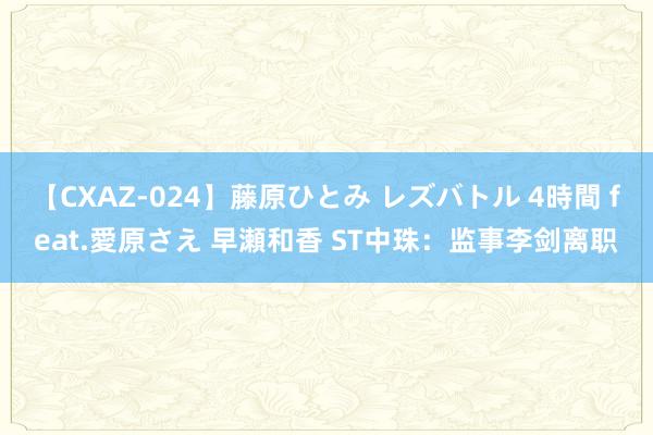 【CXAZ-024】藤原ひとみ レズバトル 4時間 feat.愛原さえ 早瀬和香 ST中珠：监事李剑离职