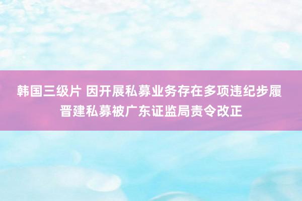 韩国三级片 因开展私募业务存在多项违纪步履 晋建私募被广东证监局责令改正