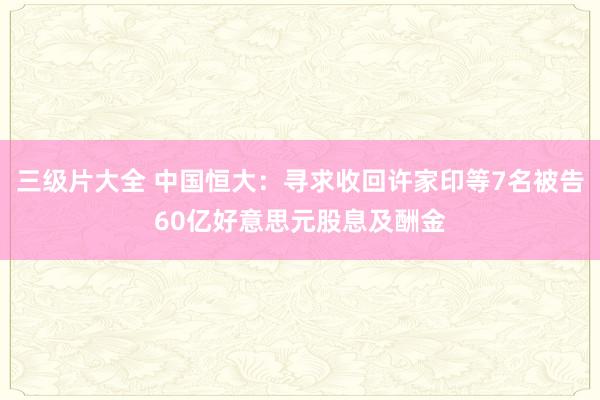 三级片大全 中国恒大：寻求收回许家印等7名被告60亿好意思元股息及酬金