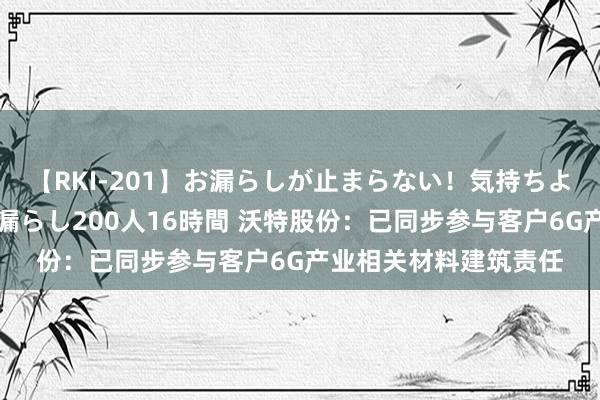 【RKI-201】お漏らしが止まらない！気持ちよすぎる失禁・羞恥お漏らし200人16時間 沃特股份：已同步参与客户6G产业相关材料建筑责任