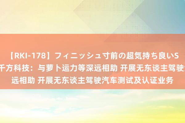 【RKI-178】フィニッシュ寸前の超気持ち良いSEX 307連発 第2弾 千方科技：与萝卜运力等深远相助 开展无东谈主驾驶汽车测试及认证业务