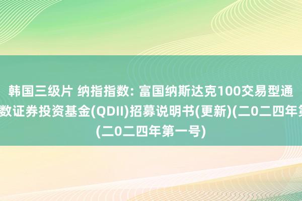 韩国三级片 纳指指数: 富国纳斯达克100交易型通达式指数证券投资基金(QDII)招募说明书(更新)(二0二四年第一号)