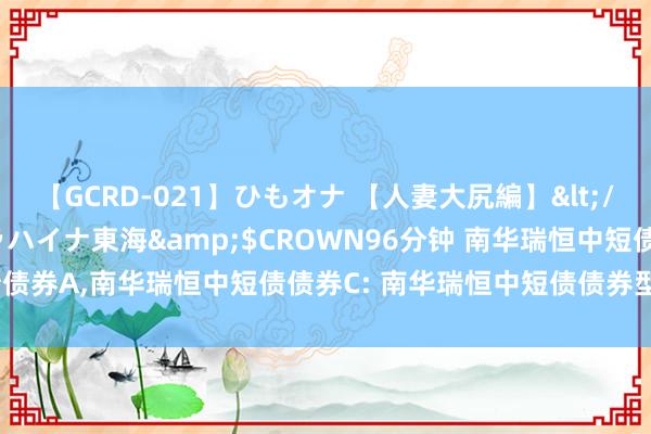 【GCRD-021】ひもオナ 【人妻大尻編】</a>2008-06-21ラハイナ東海&$CROWN96分钟 南华瑞恒中短债债券A,南华瑞恒中短债债券C: 南华瑞恒中短债债券型证券投资基金招募说明书(更新)