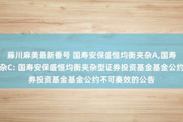 藤川麻美最新番号 国寿安保盛恒均衡夹杂A,国寿安保盛恒均衡夹杂C: 国寿安保盛恒均衡夹杂型证券投资基金基金公约不可奏效的公告