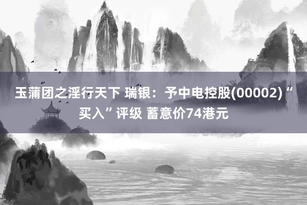 玉蒲团之淫行天下 瑞银：予中电控股(00002)“买入”评级 蓄意价74港元