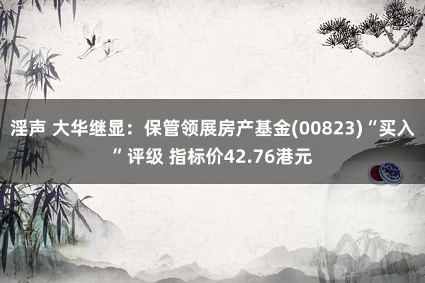 淫声 大华继显：保管领展房产基金(00823)“买入”评级 指标价42.76港元