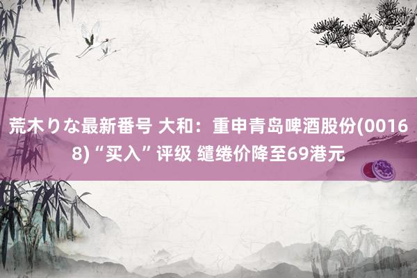 荒木りな最新番号 大和：重申青岛啤酒股份(00168)“买入”评级 缱绻价降至69港元