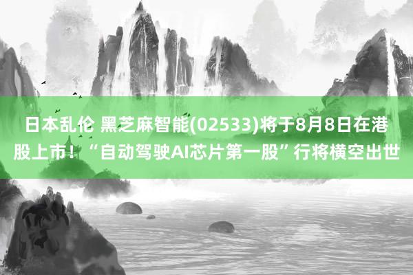 日本乱伦 黑芝麻智能(02533)将于8月8日在港股上市！“自动驾驶AI芯片第一股”行将横空出世