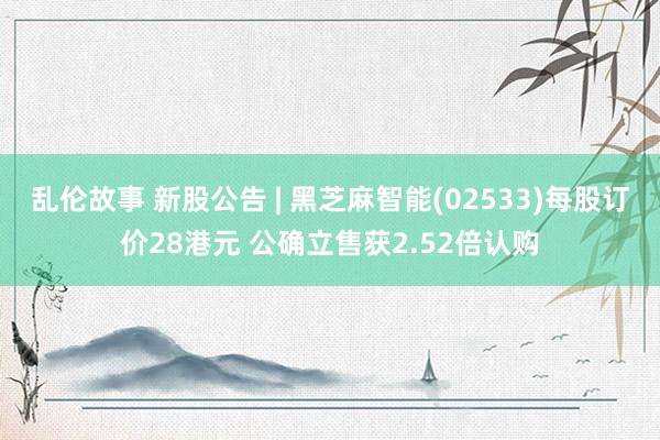 乱伦故事 新股公告 | 黑芝麻智能(02533)每股订价28港元 公确立售获2.52倍认购