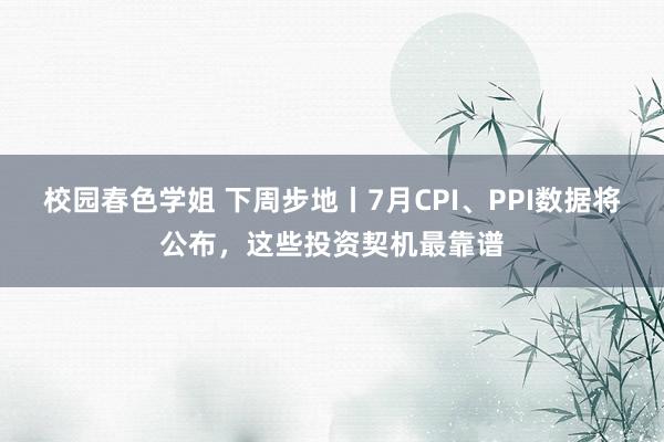 校园春色学姐 下周步地丨7月CPI、PPI数据将公布，这些投资契机最靠谱