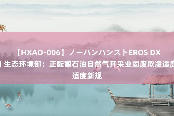 【HXAO-006】ノーパンパンストEROS DX4時間 生态环境部：正酝酿石油自然气开采业固废欺凌适度新规