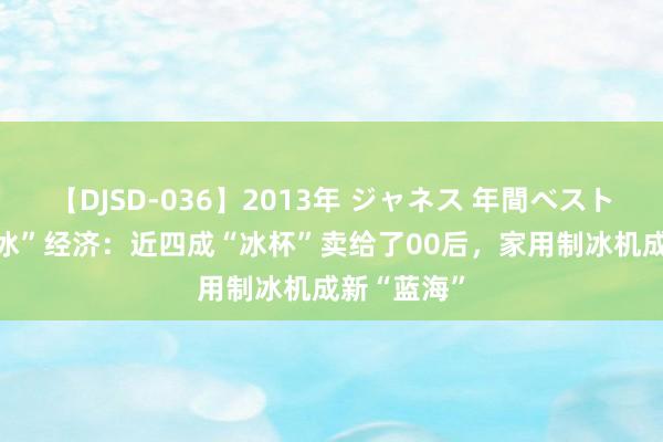 【DJSD-036】2013年 ジャネス 年間ベスト10 夏令“冰”经济：近四成“冰杯”卖给了00后，家用制冰机成新“蓝海”