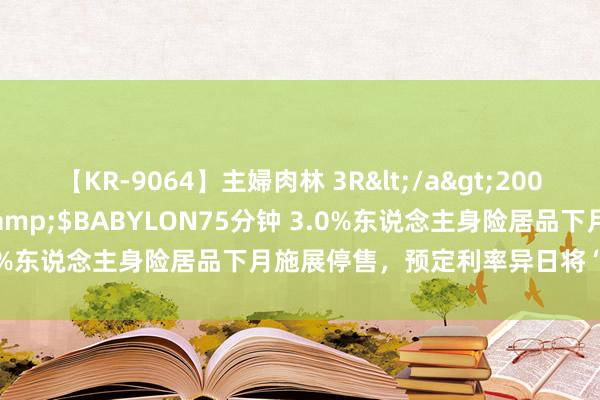 【KR-9064】主婦肉林 3R</a>2007-02-28アリスJAPAN&$BABYLON75分钟 3.0%东说念主身险居品下月施展停售，预定利率异日将“随市而动”